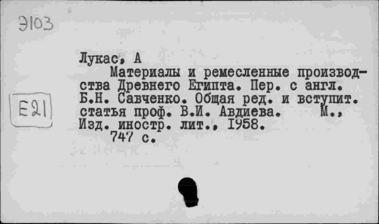 ﻿эюз
Ell
Лукас» А
Материалы и ремесленные производства Древнего Египта. Пер. с англ. Б.Н. Савченко. Общая ред. и вступит, статья проф. В«И. Авдиева.	М.»
Изд. иностр, лит.» ІУ58.
747 с.